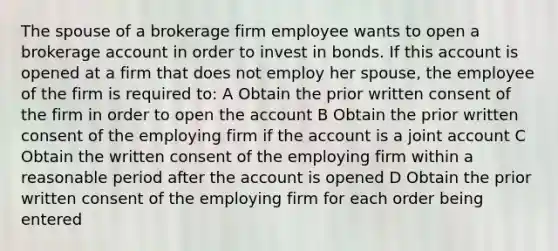 The spouse of a brokerage firm employee wants to open a brokerage account in order to invest in bonds. If this account is opened at a firm that does not employ her spouse, the employee of the firm is required to: A Obtain the prior written consent of the firm in order to open the account B Obtain the prior written consent of the employing firm if the account is a joint account C Obtain the written consent of the employing firm within a reasonable period after the account is opened D Obtain the prior written consent of the employing firm for each order being entered