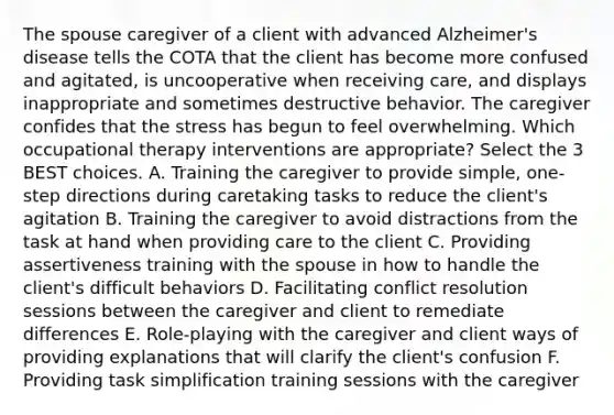 The spouse caregiver of a client with advanced Alzheimer's disease tells the COTA that the client has become more confused and agitated, is uncooperative when receiving care, and displays inappropriate and sometimes destructive behavior. The caregiver confides that the stress has begun to feel overwhelming. Which occupational therapy interventions are appropriate? Select the 3 BEST choices. A. Training the caregiver to provide simple, one-step directions during caretaking tasks to reduce the client's agitation B. Training the caregiver to avoid distractions from the task at hand when providing care to the client C. Providing assertiveness training with the spouse in how to handle the client's difficult behaviors D. Facilitating conflict resolution sessions between the caregiver and client to remediate differences E. Role-playing with the caregiver and client ways of providing explanations that will clarify the client's confusion F. Providing task simplification training sessions with the caregiver