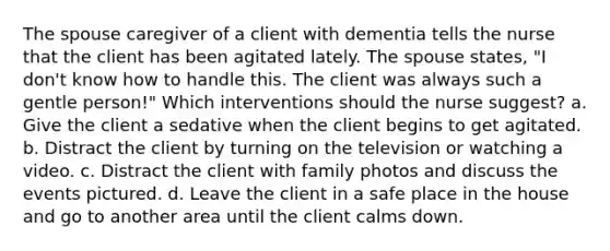 The spouse caregiver of a client with dementia tells the nurse that the client has been agitated lately. The spouse states, "I don't know how to handle this. The client was always such a gentle person!" Which interventions should the nurse suggest? a. Give the client a sedative when the client begins to get agitated. b. Distract the client by turning on the television or watching a video. c. Distract the client with family photos and discuss the events pictured. d. Leave the client in a safe place in the house and go to another area until the client calms down.