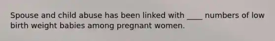 Spouse and child abuse has been linked with ____ numbers of low birth weight babies among pregnant women.