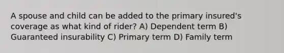 A spouse and child can be added to the primary insured's coverage as what kind of rider? A) Dependent term B) Guaranteed insurability C) Primary term D) Family term