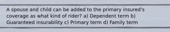 A spouse and child can be added to the primary insured's coverage as what kind of rider? a) Dependent term b) Guaranteed insurability c) Primary term d) Family term