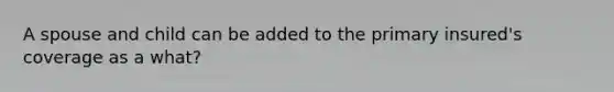 A spouse and child can be added to the primary insured's coverage as a what?