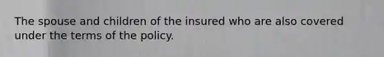 The spouse and children of the insured who are also covered under the terms of the policy.