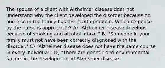 The spouse of a client with Alzheimer disease does not understand why the client developed the disorder because no one else in the family has the health problem. Which response by the nurse is appropriate? A) "Alzheimer disease develops because of smoking and alcohol intake." B) "Someone in your family must not have been correctly diagnosed with the disorder." C) "Alzheimer disease does not have the same course in every individual." D) "There are genetic and environmental factors in the development of Alzheimer disease."