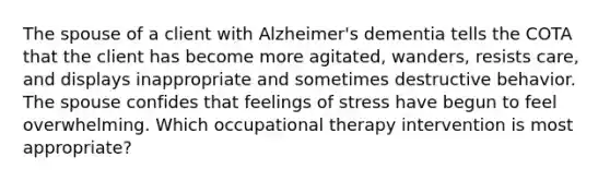 The spouse of a client with Alzheimer's dementia tells the COTA that the client has become more agitated, wanders, resists care, and displays inappropriate and sometimes destructive behavior. The spouse confides that feelings of stress have begun to feel overwhelming. Which occupational therapy intervention is most appropriate?