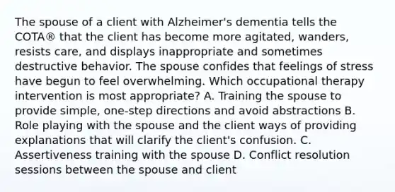 The spouse of a client with Alzheimer's dementia tells the COTA® that the client has become more agitated, wanders, resists care, and displays inappropriate and sometimes destructive behavior. The spouse confides that feelings of stress have begun to feel overwhelming. Which occupational therapy intervention is most appropriate? A. Training the spouse to provide simple, one-step directions and avoid abstractions B. Role playing with the spouse and the client ways of providing explanations that will clarify the client's confusion. C. Assertiveness training with the spouse D. Conflict resolution sessions between the spouse and client