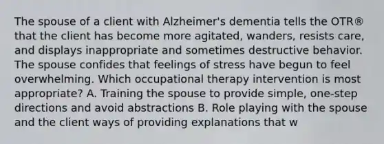 The spouse of a client with Alzheimer's dementia tells the OTR® that the client has become more agitated, wanders, resists care, and displays inappropriate and sometimes destructive behavior. The spouse confides that feelings of stress have begun to feel overwhelming. Which occupational therapy intervention is most appropriate? A. Training the spouse to provide simple, one-step directions and avoid abstractions B. Role playing with the spouse and the client ways of providing explanations that w