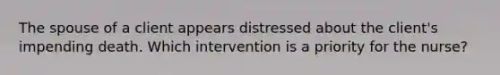 The spouse of a client appears distressed about the client's impending death. Which intervention is a priority for the nurse?