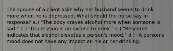 The spouse of a client asks why her husband seems to drink more when he is depressed. What should the nurse say in response? a.) "The body craves alcohol more when someone is sad." b.) "Depression is an excuse to drink." c.) "Research indicates that alcohol elevates a person's mood." d.) "A person's mood does not have any impact on his or her drinking."