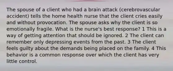 The spouse of a client who had a brain attack (cerebrovascular accident) tells the home health nurse that the client cries easily and without provocation. The spouse asks why the client is so emotionally fragile. What is the nurse's best response? 1 This is a way of getting attention that should be ignored. 2 The client can remember only depressing events from the past. 3 The client feels guilty about the demands being placed on the family. 4 This behavior is a common response over which the client has very little control.