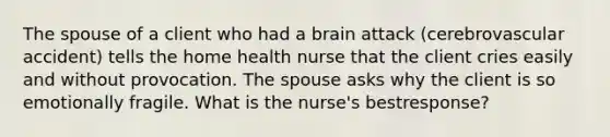 The spouse of a client who had a brain attack (cerebrovascular accident) tells the home health nurse that the client cries easily and without provocation. The spouse asks why the client is so emotionally fragile. What is the nurse's bestresponse?