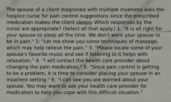 The spouse of a client diagnosed with multiple myeloma asks the hospice nurse for pain control suggestions since the prescribed medication makes the client sleepy. Which responses by the nurse are appropriate? (Select all that apply.) 1. "It is all right for your spouse to sleep all the time. We don't want your spouse to be in pain." 2. "Let me show you some techniques of massage, which may help relieve the pain." 3. "Please locate some of your spouse's favorite music and see if listening to it helps with relaxation." 4. "I will contact the health care provider about changing the pain medication." 5. "Since pain control is getting to be a problem, it is time to consider placing your spouse in an inpatient setting." 6. "I can see you are worried about your spouse. You may want to ask your health care provider for medication to help you cope with this difficult situation."