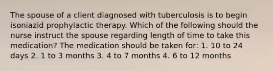 The spouse of a client diagnosed with tuberculosis is to begin isoniazid prophylactic therapy. Which of the following should the nurse instruct the spouse regarding length of time to take this medication? The medication should be taken for: 1. 10 to 24 days 2. 1 to 3 months 3. 4 to 7 months 4. 6 to 12 months