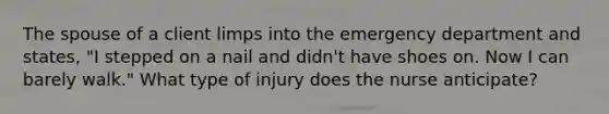 The spouse of a client limps into the emergency department and states, "I stepped on a nail and didn't have shoes on. Now I can barely walk." What type of injury does the nurse anticipate?