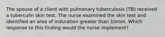 The spouse of a client with pulmonary tuberculosis (TB) received a tuberculin skin test. The nurse examined the skin test and identified an area of induration greater than 10mm. Which response to this finding would the nurse implement?