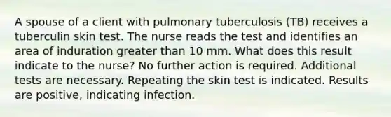 A spouse of a client with pulmonary tuberculosis (TB) receives a tuberculin skin test. The nurse reads the test and identifies an area of induration <a href='https://www.questionai.com/knowledge/ktgHnBD4o3-greater-than' class='anchor-knowledge'>greater than</a> 10 mm. What does this result indicate to the nurse? No further action is required. Additional tests are necessary. Repeating the skin test is indicated. Results are positive, indicating infection.