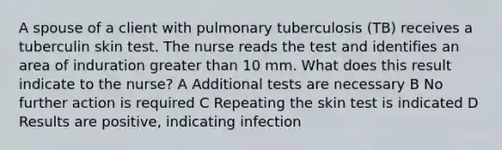 A spouse of a client with pulmonary tuberculosis (TB) receives a tuberculin skin test. The nurse reads the test and identifies an area of induration greater than 10 mm. What does this result indicate to the nurse? A Additional tests are necessary B No further action is required C Repeating the skin test is indicated D Results are positive, indicating infection