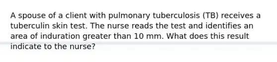 A spouse of a client with pulmonary tuberculosis (TB) receives a tuberculin skin test. The nurse reads the test and identifies an area of induration greater than 10 mm. What does this result indicate to the nurse?