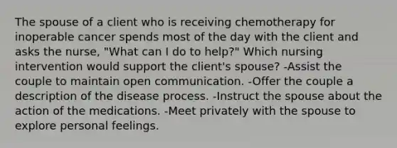 The spouse of a client who is receiving chemotherapy for inoperable cancer spends most of the day with the client and asks the nurse, "What can I do to help?" Which nursing intervention would support the client's spouse? -Assist the couple to maintain open communication. -Offer the couple a description of the disease process. -Instruct the spouse about the action of the medications. -Meet privately with the spouse to explore personal feelings.