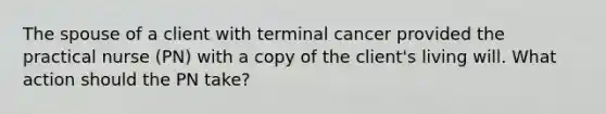 The spouse of a client with terminal cancer provided the practical nurse (PN) with a copy of the client's living will. What action should the PN take?