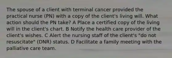 The spouse of a client with terminal cancer provided the practical nurse (PN) with a copy of the client's living will. What action should the PN take? A Place a certified copy of the living will in the client's chart. B Notify the health care provider of the client's wishes. C Alert the nursing staff of the client's "do not resuscitate" (DNR) status. D Facilitate a family meeting with the palliative care team.