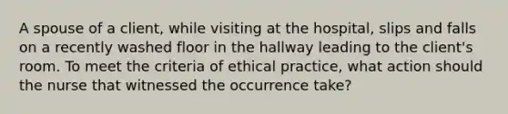 A spouse of a client, while visiting at the hospital, slips and falls on a recently washed floor in the hallway leading to the client's room. To meet the criteria of ethical practice, what action should the nurse that witnessed the occurrence take?