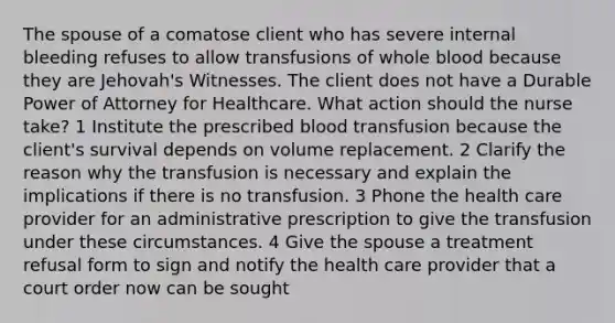 The spouse of a comatose client who has severe internal bleeding refuses to allow transfusions of whole blood because they are Jehovah's Witnesses. The client does not have a Durable Power of Attorney for Healthcare. What action should the nurse take? 1 Institute the prescribed blood transfusion because the client's survival depends on volume replacement. 2 Clarify the reason why the transfusion is necessary and explain the implications if there is no transfusion. 3 Phone the health care provider for an administrative prescription to give the transfusion under these circumstances. 4 Give the spouse a treatment refusal form to sign and notify the health care provider that a court order now can be sought