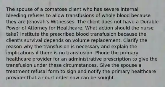 The spouse of a comatose client who has severe internal bleeding refuses to allow transfusions of whole blood because they are Jehovah's Witnesses. The client does not have a Durable Power of Attorney for Healthcare. What action should the nurse take? Institute the prescribed blood transfusion because the client's survival depends on volume replacement. Clarify the reason why the transfusion is necessary and explain the implications if there is no transfusion. Phone the primary healthcare provider for an administrative prescription to give the transfusion under these circumstances. Give the spouse a treatment refusal form to sign and notify the primary healthcare provider that a court order now can be sought.