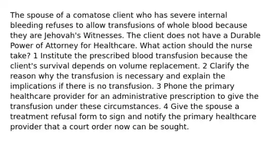 The spouse of a comatose client who has severe internal bleeding refuses to allow transfusions of whole blood because they are Jehovah's Witnesses. The client does not have a Durable Power of Attorney for Healthcare. What action should the nurse take? 1 Institute the prescribed blood transfusion because the client's survival depends on volume replacement. 2 Clarify the reason why the transfusion is necessary and explain the implications if there is no transfusion. 3 Phone the primary healthcare provider for an administrative prescription to give the transfusion under these circumstances. 4 Give the spouse a treatment refusal form to sign and notify the primary healthcare provider that a court order now can be sought.