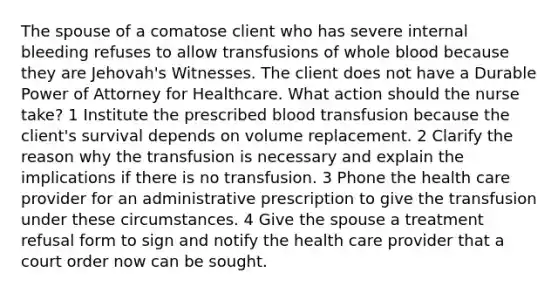 The spouse of a comatose client who has severe internal bleeding refuses to allow transfusions of whole blood because they are Jehovah's Witnesses. The client does not have a Durable Power of Attorney for Healthcare. What action should the nurse take? 1 Institute the prescribed blood transfusion because the client's survival depends on volume replacement. 2 Clarify the reason why the transfusion is necessary and explain the implications if there is no transfusion. 3 Phone the health care provider for an administrative prescription to give the transfusion under these circumstances. 4 Give the spouse a treatment refusal form to sign and notify the health care provider that a court order now can be sought.