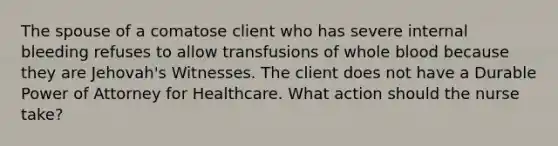 The spouse of a comatose client who has severe internal bleeding refuses to allow transfusions of whole blood because they are Jehovah's Witnesses. The client does not have a Durable Power of Attorney for Healthcare. What action should the nurse take?