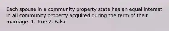 Each spouse in a community property state has an equal interest in all community property acquired during the term of their marriage. 1. True 2. False