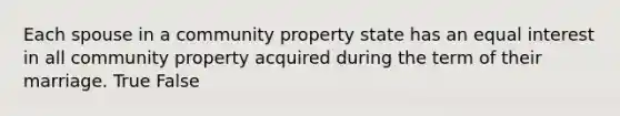 Each spouse in a community property state has an equal interest in all community property acquired during the term of their marriage. True False