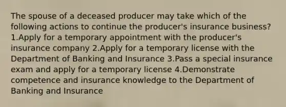 The spouse of a deceased producer may take which of the following actions to continue the producer's insurance business? 1.Apply for a temporary appointment with the producer's insurance company 2.Apply for a temporary license with the Department of Banking and Insurance 3.Pass a special insurance exam and apply for a temporary license 4.Demonstrate competence and insurance knowledge to the Department of Banking and Insurance