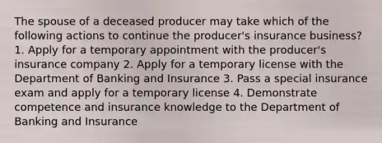 The spouse of a deceased producer may take which of the following actions to continue the producer's insurance business? 1. Apply for a temporary appointment with the producer's insurance company 2. Apply for a temporary license with the Department of Banking and Insurance 3. Pass a special insurance exam and apply for a temporary license 4. Demonstrate competence and insurance knowledge to the Department of Banking and Insurance