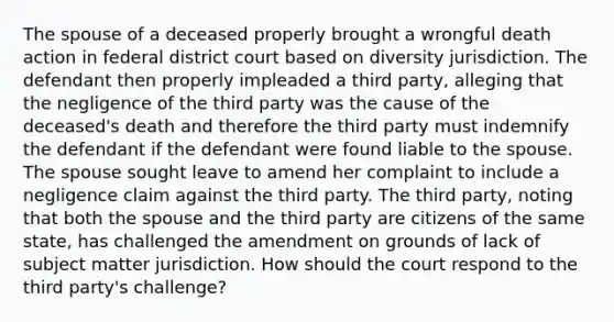 The spouse of a deceased properly brought a wrongful death action in federal district court based on diversity jurisdiction. The defendant then properly impleaded a third party, alleging that the negligence of the third party was the cause of the deceased's death and therefore the third party must indemnify the defendant if the defendant were found liable to the spouse. The spouse sought leave to amend her complaint to include a negligence claim against the third party. The third party, noting that both the spouse and the third party are citizens of the same state, has challenged the amendment on grounds of lack of subject matter jurisdiction. How should the court respond to the third party's challenge?