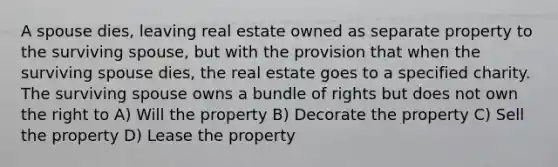 A spouse dies, leaving real estate owned as separate property to the surviving spouse, but with the provision that when the surviving spouse dies, the real estate goes to a specified charity. The surviving spouse owns a bundle of rights but does not own the right to A) Will the property B) Decorate the property C) Sell the property D) Lease the property