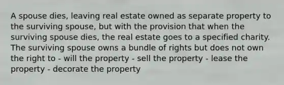 A spouse dies, leaving real estate owned as separate property to the surviving spouse, but with the provision that when the surviving spouse dies, the real estate goes to a specified charity. The surviving spouse owns a bundle of rights but does not own the right to - will the property - sell the property - lease the property - decorate the property