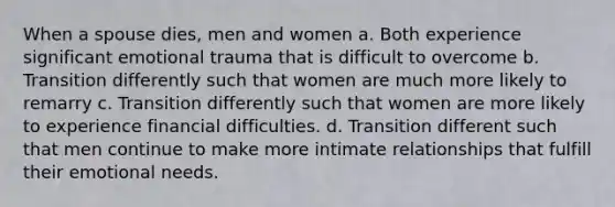 When a spouse dies, men and women a. Both experience significant emotional trauma that is difficult to overcome b. Transition differently such that women are much more likely to remarry c. Transition differently such that women are more likely to experience financial difficulties. d. Transition different such that men continue to make more intimate relationships that fulfill their emotional needs.