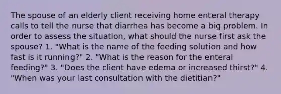 The spouse of an elderly client receiving home enteral therapy calls to tell the nurse that diarrhea has become a big problem. In order to assess the situation, what should the nurse first ask the spouse? 1. "What is the name of the feeding solution and how fast is it running?" 2. "What is the reason for the enteral feeding?" 3. "Does the client have edema or increased thirst?" 4. "When was your last consultation with the dietitian?"