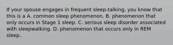 If your spouse engages in frequent sleep-talking, you know that this is a A. common sleep phenomenon. B. phenomenon that only occurs in Stage 1 sleep. C. serious sleep disorder associated with sleepwalking. D. phenomenon that occurs only in REM sleep.