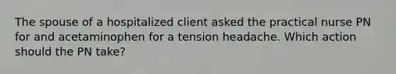 The spouse of a hospitalized client asked the practical nurse PN for and acetaminophen for a tension headache. Which action should the PN take?