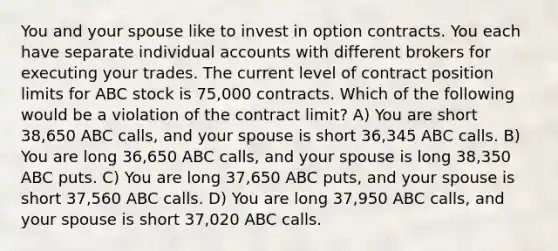 You and your spouse like to invest in option contracts. You each have separate individual accounts with different brokers for executing your trades. The current level of contract position limits for ABC stock is 75,000 contracts. Which of the following would be a violation of the contract limit? A) You are short 38,650 ABC calls, and your spouse is short 36,345 ABC calls. B) You are long 36,650 ABC calls, and your spouse is long 38,350 ABC puts. C) You are long 37,650 ABC puts, and your spouse is short 37,560 ABC calls. D) You are long 37,950 ABC calls, and your spouse is short 37,020 ABC calls.