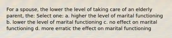 For a spouse, the lower the level of taking care of an elderly parent, the: Select one: a. higher the level of marital functioning b. lower the level of marital functioning c. no effect on marital functioning d. more erratic the effect on marital functioning