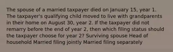 The spouse of a married taxpayer died on January 15, year 1. The taxpayer's qualifying child moved to live with grandparents in their home on August 30, year 2. If the taxpayer did not remarry before the end of year 2, then which filing status should the taxpayer choose for year 2? Surviving spouse Head of household Married filing jointly Married filing separately