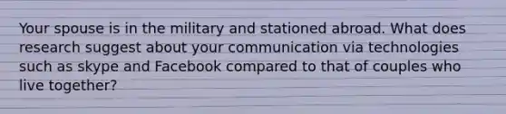 Your spouse is in the military and stationed abroad. What does research suggest about your communication via technologies such as skype and Facebook compared to that of couples who live together?