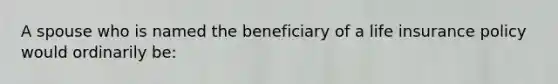 A spouse who is named the beneficiary of a life insurance policy would ordinarily be: