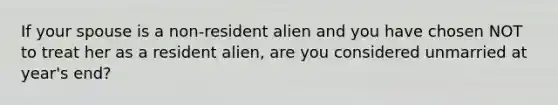 If your spouse is a non-resident alien and you have chosen NOT to treat her as a resident alien, are you considered unmarried at year's end?