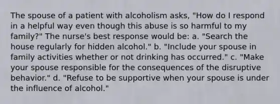 The spouse of a patient with alcoholism asks, "How do I respond in a helpful way even though this abuse is so harmful to my family?" The nurse's best response would be: a. "Search the house regularly for hidden alcohol." b. "Include your spouse in family activities whether or not drinking has occurred." c. "Make your spouse responsible for the consequences of the disruptive behavior." d. "Refuse to be supportive when your spouse is under the influence of alcohol."